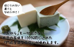 「おから」を一切出さない 大豆の旨味を100％閉じ込めた 『門前屋濃厚豆腐』が味わえます。