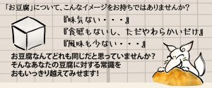 お豆腐なんてどれも同じだと思っていませんか？ そんなあなたの豆腐に対する常識を おもいっきり越えてみせます！